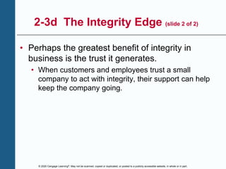 © 2020 Cengage Learning®. May not be scanned, copied or duplicated, or posted to a publicly accessible website, in whole or in part.
2-3d The Integrity Edge (slide 2 of 2)
• Perhaps the greatest benefit of integrity in
business is the trust it generates.
• When customers and employees trust a small
company to act with integrity, their support can help
keep the company going.
 