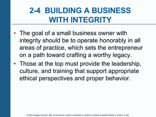 © 2020 Cengage Learning®. May not be scanned, copied or duplicated, or posted to a publicly accessible website, in whole or in part.
2-4 BUILDING A BUSINESS
WITH INTEGRITY
• The goal of a small business owner with
integrity should be to operate honorably in all
areas of practice, which sets the entrepreneur
on a path toward crafting a worthy legacy.
• Those at the top must provide the leadership,
culture, and training that support appropriate
ethical perspectives and proper behavior.
 