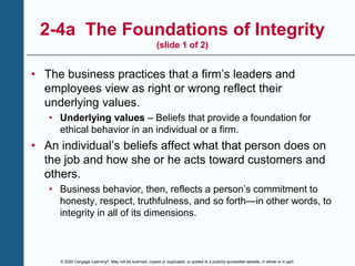 © 2020 Cengage Learning®. May not be scanned, copied or duplicated, or posted to a publicly accessible website, in whole or in part.
2-4a The Foundations of Integrity
(slide 1 of 2)
• The business practices that a firm’s leaders and
employees view as right or wrong reflect their
underlying values.
• Underlying values – Beliefs that provide a foundation for
ethical behavior in an individual or a firm.
• An individual’s beliefs affect what that person does on
the job and how she or he acts toward customers and
others.
• Business behavior, then, reflects a person’s commitment to
honesty, respect, truthfulness, and so forth—in other words, to
integrity in all of its dimensions.
 