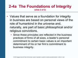 © 2020 Cengage Learning®. May not be scanned, copied or duplicated, or posted to a publicly accessible website, in whole or in part.
2-4a The Foundations of Integrity
(slide 2 of 2)
• Values that serve as a foundation for integrity
in business are based on personal views of the
role of humankind in the universe and,
naturally, are part of basic philosophical and/or
religious convictions.
• Since these principles are reflected in the business
practices of firms of all sizes, a leader’s personal
commitment to certain basic values is an important
determinant of his or her firm’s commitment to
business integrity.
 
