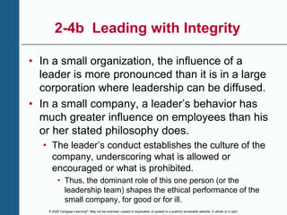 © 2020 Cengage Learning®. May not be scanned, copied or duplicated, or posted to a publicly accessible website, in whole or in part.
2-4b Leading with Integrity
• In a small organization, the influence of a
leader is more pronounced than it is in a large
corporation where leadership can be diffused.
• In a small company, a leader’s behavior has
much greater influence on employees than his
or her stated philosophy does.
• The leader’s conduct establishes the culture of the
company, underscoring what is allowed or
encouraged or what is prohibited.
• Thus, the dominant role of this one person (or the
leadership team) shapes the ethical performance of the
small company, for good or for ill.
 