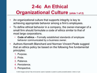 © 2020 Cengage Learning®. May not be scanned, copied or duplicated, or posted to a publicly accessible website, in whole or in part.
2-4c An Ethical
Organizational Culture (slide 1 of 2)
• An organizational culture that supports integrity is key to
achieving appropriate behavior among a firm’s employees.
• To define ethical behavior in a company, the owner-manager of a
small firm should formulate a code of ethics similar to that of
most large corporations.
• Code of ethics – Formally established standards of employee
behavior communicated by a business owner.
• Authors Kenneth Blanchard and Norman Vincent Peale suggest
that an ethics policy be based on the following five fundamental
principles:
1. Purpose.
2. Pride.
3. Patience.
4. Persistence.
5. Perspective.
 