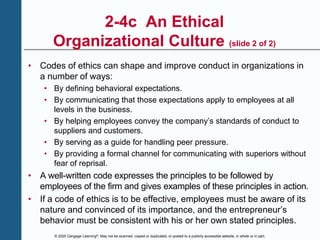 © 2020 Cengage Learning®. May not be scanned, copied or duplicated, or posted to a publicly accessible website, in whole or in part.
2-4c An Ethical
Organizational Culture (slide 2 of 2)
• Codes of ethics can shape and improve conduct in organizations in
a number of ways:
• By defining behavioral expectations.
• By communicating that those expectations apply to employees at all
levels in the business.
• By helping employees convey the company’s standards of conduct to
suppliers and customers.
• By serving as a guide for handling peer pressure.
• By providing a formal channel for communicating with superiors without
fear of reprisal.
• A well-written code expresses the principles to be followed by
employees of the firm and gives examples of these principles in action.
• If a code of ethics is to be effective, employees must be aware of its
nature and convinced of its importance, and the entrepreneur’s
behavior must be consistent with his or her own stated principles.
 