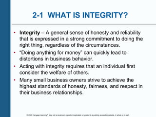 © 2020 Cengage Learning®. May not be scanned, copied or duplicated, or posted to a publicly accessible website, in whole or in part.
2-1 WHAT IS INTEGRITY?
• Integrity – A general sense of honesty and reliability
that is expressed in a strong commitment to doing the
right thing, regardless of the circumstances.
• “Doing anything for money” can quickly lead to
distortions in business behavior.
• Acting with integrity requires that an individual first
consider the welfare of others.
• Many small business owners strive to achieve the
highest standards of honesty, fairness, and respect in
their business relationships.
 