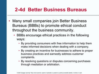 © 2020 Cengage Learning®. May not be scanned, copied or duplicated, or posted to a publicly accessible website, in whole or in part.
2-4d Better Business Bureaus
• Many small companies join Better Business
Bureaus (BBBs) to promote ethical conduct
throughout the business community.
• BBBs encourage ethical practices in the following
ways:
• By providing consumers with free information to help them
make informed decisions when dealing with a company.
• By creating an incentive for businesses to adhere to proper
business practices and earnestly address customer
complaints.
• By resolving questions or disputes concerning purchases
through mediation or arbitration.
 
