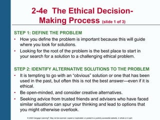 © 2020 Cengage Learning®. May not be scanned, copied or duplicated, or posted to a publicly accessible website, in whole or in part.
2-4e The Ethical Decision-
Making Process (slide 1 of 3)
STEP 1: DEFINE THE PROBLEM
• How you define the problem is important because this will guide
where you look for solutions.
• Looking for the root of the problem is the best place to start in
your search for a solution to a challenging ethical problem.
STEP 2: IDENTIFY ALTERNATIVE SOLUTIONS TO THE PROBLEM
• It is tempting to go with an “obvious” solution or one that has been
used in the past, but often this is not the best answer—even if it is
ethical.
• Be open-minded, and consider creative alternatives.
• Seeking advice from trusted friends and advisers who have faced
similar situations can spur your thinking and lead to options that
you might otherwise overlook.
 