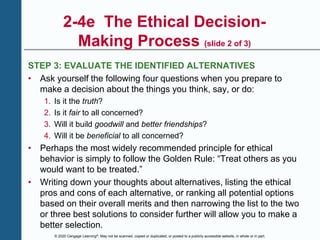 © 2020 Cengage Learning®. May not be scanned, copied or duplicated, or posted to a publicly accessible website, in whole or in part.
2-4e The Ethical Decision-
Making Process (slide 2 of 3)
STEP 3: EVALUATE THE IDENTIFIED ALTERNATIVES
• Ask yourself the following four questions when you prepare to
make a decision about the things you think, say, or do:
1. Is it the truth?
2. Is it fair to all concerned?
3. Will it build goodwill and better friendships?
4. Will it be beneficial to all concerned?
• Perhaps the most widely recommended principle for ethical
behavior is simply to follow the Golden Rule: “Treat others as you
would want to be treated.”
• Writing down your thoughts about alternatives, listing the ethical
pros and cons of each alternative, or ranking all potential options
based on their overall merits and then narrowing the list to the two
or three best solutions to consider further will allow you to make a
better selection.
 