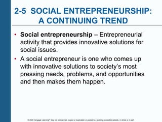 © 2020 Cengage Learning®. May not be scanned, copied or duplicated, or posted to a publicly accessible website, in whole or in part.
2-5 SOCIAL ENTREPRENEURSHIP:
A CONTINUING TREND
• Social entrepreneurship – Entrepreneurial
activity that provides innovative solutions for
social issues.
• A social entrepreneur is one who comes up
with innovative solutions to society’s most
pressing needs, problems, and opportunities
and then makes them happen.
 