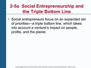© 2020 Cengage Learning®. May not be scanned, copied or duplicated, or posted to a publicly accessible website, in whole or in part.
2-5a Social Entrepreneurship and
the Triple Bottom Line
• Social entrepreneurs focus on an expanded set
of priorities—a triple bottom line, which takes
into account a venture’s impact on people,
profits, and the planet.
 
