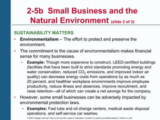 © 2020 Cengage Learning®. May not be scanned, copied or duplicated, or posted to a publicly accessible website, in whole or in part.
2-5b Small Business and the
Natural Environment (slide 2 of 3)
SUSTAINABILITY MATTERS
• Environmentalism – The effort to protect and preserve the
environment.
• The commitment to the cause of environmentalism makes financial
sense for many businesses.
• Example: Though more expensive to construct, LEED-certified buildings
(facilities that have been built to strict standards promoting energy and
water conservation, reduced CO2 emissions, and improved indoor air
quality) can decrease energy costs from operations by as much as
20 percent, and healthier workplace environments improve employee
productivity, reduce illness and absences, improve recruitment, and
raise retention—all of which can create a net savings for the company.
• However, some small businesses can be adversely impacted by
environmental protection laws.
• Examples: Fast lube and oil change centers, medical waste disposal
operations, and self-service car washes.
 