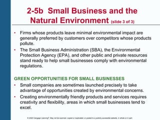 © 2020 Cengage Learning®. May not be scanned, copied or duplicated, or posted to a publicly accessible website, in whole or in part.
2-5b Small Business and the
Natural Environment (slide 3 of 3)
• Firms whose products leave minimal environmental impact are
generally preferred by customers over competitors whose products
pollute.
• The Small Business Administration (SBA), the Environmental
Protection Agency (EPA), and other public and private resources
stand ready to help small businesses comply with environmental
regulations.
GREEN OPPORTUNITIES FOR SMALL BUSINESSES
• Small companies are sometimes launched precisely to take
advantage of opportunities created by environmental concerns.
• Creating environmentally friendly products and services requires
creativity and flexibility, areas in which small businesses tend to
excel.
 
