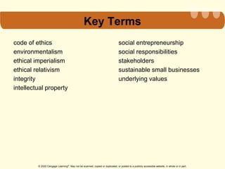 © 2020 Cengage Learning®. May not be scanned, copied or duplicated, or posted to a publicly accessible website, in whole or in part.
Key Terms
code of ethics
environmentalism
ethical imperialism
ethical relativism
integrity
intellectual property
social entrepreneurship
social responsibilities
stakeholders
sustainable small businesses
underlying values
 