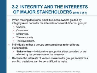 © 2020 Cengage Learning®. May not be scanned, copied or duplicated, or posted to a publicly accessible website, in whole or in part.
2-2 INTEGRITY AND THE INTERESTS
OF MAJOR STAKEHOLDERS (slide 2 of 3)
• When making decisions, small business owners guided by
integrity must consider the interests of several different groups:
• Owners.
• Customers.
• Employees.
• The community.
• The government.
• Individuals in these groups are sometimes referred to as
stakeholders.
• Stakeholders – Individuals or groups that either can affect or are
affected by the performance of the company.
• Because the interests of various stakeholder groups sometimes
conflict, decisions can be very difficult to make.
 