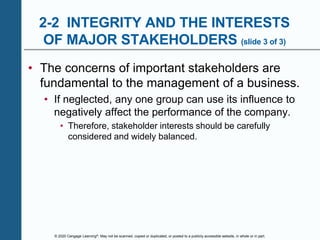 © 2020 Cengage Learning®. May not be scanned, copied or duplicated, or posted to a publicly accessible website, in whole or in part.
2-2 INTEGRITY AND THE INTERESTS
OF MAJOR STAKEHOLDERS (slide 3 of 3)
• The concerns of important stakeholders are
fundamental to the management of a business.
• If neglected, any one group can use its influence to
negatively affect the performance of the company.
• Therefore, stakeholder interests should be carefully
considered and widely balanced.
 