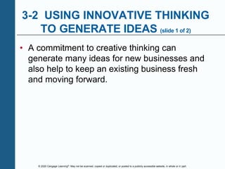 © 2020 Cengage Learning®. May not be scanned, copied or duplicated, or posted to a publicly accessible website, in whole or in part.
3-2 USING INNOVATIVE THINKING
TO GENERATE IDEAS (slide 1 of 2)
• A commitment to creative thinking can
generate many ideas for new businesses and
also help to keep an existing business fresh
and moving forward.
 