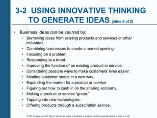 © 2020 Cengage Learning®. May not be scanned, copied or duplicated, or posted to a publicly accessible website, in whole or in part.
3-2 USING INNOVATIVE THINKING
TO GENERATE IDEAS (slide 2 of 2)
• Business ideas can be spurred by:
• Borrowing ideas from existing products and services or other
industries.
• Combining businesses to create a market opening.
• Focusing on a problem.
• Responding to a trend.
• Improving the function of an existing product or service.
• Considering possible ways to make customers’ lives easier.
• Meeting customer needs in a new way.
• Expanding the market for a product or service.
• Figuring out how to cash in on the sharing economy.
• Making a product or service “green.”
• Tapping into new technologies.
• Offering products through a subscription service.
 