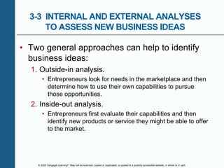 © 2020 Cengage Learning®. May not be scanned, copied or duplicated, or posted to a publicly accessible website, in whole or in part.
3-3 INTERNAL AND EXTERNAL ANALYSES
TO ASSESS NEW BUSINESS IDEAS
• Two general approaches can help to identify
business ideas:
1. Outside-in analysis.
• Entrepreneurs look for needs in the marketplace and then
determine how to use their own capabilities to pursue
those opportunities.
2. Inside-out analysis.
• Entrepreneurs first evaluate their capabilities and then
identify new products or service they might be able to offer
to the market.
 