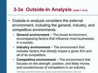 © 2020 Cengage Learning®. May not be scanned, copied or duplicated, or posted to a publicly accessible website, in whole or in part.
3-3a Outside-In Analysis (slide 1 of 4)
• Outside-in analysis considers the external
environment, including the general, industry, and
competitive environments.
• General environment – The broad environment,
encompassing factors that influence most businesses
in a society.
• Industry environment – The environment that
includes factors that directly impact a given firm and
all of its competitors.
• Competitive environment – The environment that
focuses on the strength, position, and likely moves
and countermoves of competitors in an industry.
 