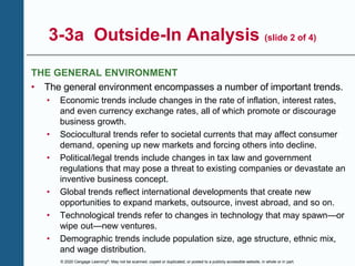 © 2020 Cengage Learning®. May not be scanned, copied or duplicated, or posted to a publicly accessible website, in whole or in part.
3-3a Outside-In Analysis (slide 2 of 4)
THE GENERAL ENVIRONMENT
• The general environment encompasses a number of important trends.
• Economic trends include changes in the rate of inflation, interest rates,
and even currency exchange rates, all of which promote or discourage
business growth.
• Sociocultural trends refer to societal currents that may affect consumer
demand, opening up new markets and forcing others into decline.
• Political/legal trends include changes in tax law and government
regulations that may pose a threat to existing companies or devastate an
inventive business concept.
• Global trends reflect international developments that create new
opportunities to expand markets, outsource, invest abroad, and so on.
• Technological trends refer to changes in technology that may spawn—or
wipe out—new ventures.
• Demographic trends include population size, age structure, ethnic mix,
and wage distribution.
 