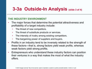 © 2020 Cengage Learning®. May not be scanned, copied or duplicated, or posted to a publicly accessible website, in whole or in part.
3-3a Outside-In Analysis (slide 3 of 4)
THE INDUSTRY ENVIRONMENT
• The major forces that determine the potential attractiveness and
profitability of a target industry include:
• The threat of new competitors.
• The threat of substitute products or services.
• The intensity of rivalry among existing competitors.
• The bargaining power of suppliers and buyers.
• Profits in an industry tend to be inversely related to the strength of
these factors—that is, strong factors yield weak profits, whereas
weak factors yield strong profits.
• Entrepreneurs who understand these industry factors can position
their ventures in a way that makes the most of what the industry
offers.
 