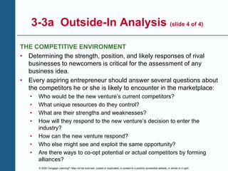 © 2020 Cengage Learning®. May not be scanned, copied or duplicated, or posted to a publicly accessible website, in whole or in part.
3-3a Outside-In Analysis (slide 4 of 4)
THE COMPETITIVE ENVIRONMENT
• Determining the strength, position, and likely responses of rival
businesses to newcomers is critical for the assessment of any
business idea.
• Every aspiring entrepreneur should answer several questions about
the competitors he or she is likely to encounter in the marketplace:
• Who would be the new venture’s current competitors?
• What unique resources do they control?
• What are their strengths and weaknesses?
• How will they respond to the new venture’s decision to enter the
industry?
• How can the new venture respond?
• Who else might see and exploit the same opportunity?
• Are there ways to co-opt potential or actual competitors by forming
alliances?
 