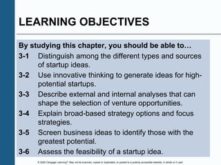 © 2020 Cengage Learning®. May not be scanned, copied or duplicated, or posted to a publicly accessible website, in whole or in part.
LEARNING OBJECTIVES
By studying this chapter, you should be able to…
3-1 Distinguish among the different types and sources
of startup ideas.
3-2 Use innovative thinking to generate ideas for high-
potential startups.
3-3 Describe external and internal analyses that can
shape the selection of venture opportunities.
3-4 Explain broad-based strategy options and focus
strategies.
3-5 Screen business ideas to identify those with the
greatest potential.
3-6 Assess the feasibility of a startup idea.
 