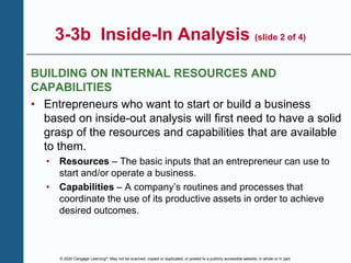 © 2020 Cengage Learning®. May not be scanned, copied or duplicated, or posted to a publicly accessible website, in whole or in part.
3-3b Inside-In Analysis (slide 2 of 4)
BUILDING ON INTERNAL RESOURCES AND
CAPABILITIES
• Entrepreneurs who want to start or build a business
based on inside-out analysis will first need to have a solid
grasp of the resources and capabilities that are available
to them.
• Resources – The basic inputs that an entrepreneur can use to
start and/or operate a business.
• Capabilities – A company’s routines and processes that
coordinate the use of its productive assets in order to achieve
desired outcomes.
 