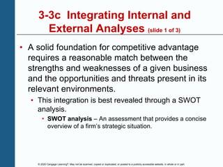 © 2020 Cengage Learning®. May not be scanned, copied or duplicated, or posted to a publicly accessible website, in whole or in part.
3-3c Integrating Internal and
External Analyses (slide 1 of 3)
• A solid foundation for competitive advantage
requires a reasonable match between the
strengths and weaknesses of a given business
and the opportunities and threats present in its
relevant environments.
• This integration is best revealed through a SWOT
analysis.
• SWOT analysis – An assessment that provides a concise
overview of a firm’s strategic situation.
 