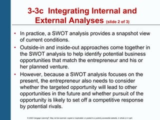 © 2020 Cengage Learning®. May not be scanned, copied or duplicated, or posted to a publicly accessible website, in whole or in part.
3-3c Integrating Internal and
External Analyses (slide 2 of 3)
• In practice, a SWOT analysis provides a snapshot view
of current conditions.
• Outside-in and inside-out approaches come together in
the SWOT analysis to help identify potential business
opportunities that match the entrepreneur and his or
her planned venture.
• However, because a SWOT analysis focuses on the
present, the entrepreneur also needs to consider
whether the targeted opportunity will lead to other
opportunities in the future and whether pursuit of the
opportunity is likely to set off a competitive response
by potential rivals.
 