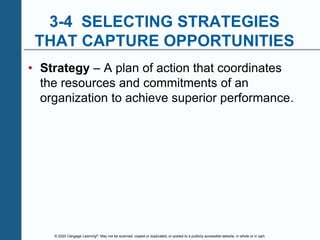 © 2020 Cengage Learning®. May not be scanned, copied or duplicated, or posted to a publicly accessible website, in whole or in part.
3-4 SELECTING STRATEGIES
THAT CAPTURE OPPORTUNITIES
• Strategy – A plan of action that coordinates
the resources and commitments of an
organization to achieve superior performance.
 