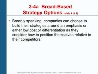 © 2020 Cengage Learning®. May not be scanned, copied or duplicated, or posted to a publicly accessible website, in whole or in part.
3-4a Broad-Based
Strategy Options (slide 1 of 2)
• Broadly speaking, companies can choose to
build their strategies around an emphasis on
either low cost or differentiation as they
consider how to position themselves relative to
their competitors.
 