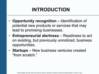 © 2020 Cengage Learning®. May not be scanned, copied or duplicated, or posted to a publicly accessible website, in whole or in part.
INTRODUCTION
• Opportunity recognition – Identification of
potential new products or services that may
lead to promising businesses.
• Entrepreneurial alertness – Readiness to act
on existing, but previously unnoticed, business
opportunities.
• Startups – New business ventures created
“from scratch.”
 