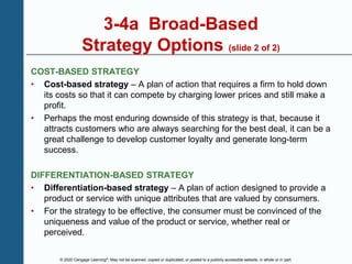 © 2020 Cengage Learning®. May not be scanned, copied or duplicated, or posted to a publicly accessible website, in whole or in part.
3-4a Broad-Based
Strategy Options (slide 2 of 2)
COST-BASED STRATEGY
• Cost-based strategy – A plan of action that requires a firm to hold down
its costs so that it can compete by charging lower prices and still make a
profit.
• Perhaps the most enduring downside of this strategy is that, because it
attracts customers who are always searching for the best deal, it can be a
great challenge to develop customer loyalty and generate long-term
success.
DIFFERENTIATION-BASED STRATEGY
• Differentiation-based strategy – A plan of action designed to provide a
product or service with unique attributes that are valued by consumers.
• For the strategy to be effective, the consumer must be convinced of the
uniqueness and value of the product or service, whether real or
perceived.
 
