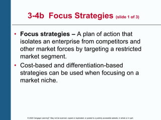 © 2020 Cengage Learning®. May not be scanned, copied or duplicated, or posted to a publicly accessible website, in whole or in part.
3-4b Focus Strategies (slide 1 of 3)
• Focus strategies – A plan of action that
isolates an enterprise from competitors and
other market forces by targeting a restricted
market segment.
• Cost-based and differentiation-based
strategies can be used when focusing on a
market niche.
 