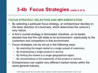 © 2020 Cengage Learning®. May not be scanned, copied or duplicated, or posted to a publicly accessible website, in whole or in part.
3-4b Focus Strategies (slide 2 of 3)
FOCUS STRATEGY SELECTION AND IMPLEMENTATION
• By selecting a particular focus strategy, an entrepreneur decides on
the basic direction of a business, which determines the venture’s
very nature.
• A firm’s overall strategy is formulated, therefore, as its leader
decides how the firm will relate to its environment—particularly to the
customers and competitors in that environment.
• Focus strategies can be set up in the following ways:
• By restricting the target market to a single subset of customers.
• By emphasizing a single product or service.
• By limiting the market to a single geographical region.
• By concentrating on the superiority of the product or service.
• Entrepreneurs can exploit very different market niches within the
same general industry.
 