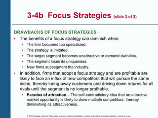 © 2020 Cengage Learning®. May not be scanned, copied or duplicated, or posted to a publicly accessible website, in whole or in part.
3-4b Focus Strategies (slide 3 of 3)
DRAWBACKS OF FOCUS STRATEGIES
• The benefits of a focus strategy can diminish when:
• The firm becomes too specialized.
• The strategy is imitated.
• The target segment becomes unattractive or demand dwindles.
• The segment loses its uniqueness.
• New firms subsegment the industry.
• In addition, firms that adopt a focus strategy and are profitable are
likely to face an influx of new competitors that will pursue the same
niche, thereby luring away customers and driving down returns for all
rivals until the segment is no longer profitable.
• Paradox of attraction – The self-contradictory idea that an attractive
market opportunity is likely to draw multiple competitors, thereby
diminishing its attractiveness.
 