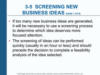 © 2020 Cengage Learning®. May not be scanned, copied or duplicated, or posted to a publicly accessible website, in whole or in part.
3-5 SCREENING NEW
BUSINESS IDEAS (slide 1 of 4)
• If too many new business ideas are generated,
it will be necessary to use a screening process
to determine which idea deserves more
focused attention.
• The screening of ideas can be performed
quickly (usually in an hour or less) and should
precede the decision to complete a feasibility
analysis of the idea selected.
 