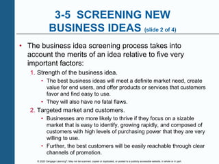 © 2020 Cengage Learning®. May not be scanned, copied or duplicated, or posted to a publicly accessible website, in whole or in part.
3-5 SCREENING NEW
BUSINESS IDEAS (slide 2 of 4)
• The business idea screening process takes into
account the merits of an idea relative to five very
important factors:
1. Strength of the business idea.
• The best business ideas will meet a definite market need, create
value for end users, and offer products or services that customers
favor and find easy to use.
• They will also have no fatal flaws.
2. Targeted market and customers.
• Businesses are more likely to thrive if they focus on a sizable
market that is easy to identify, growing rapidly, and composed of
customers with high levels of purchasing power that they are very
willing to use.
• Further, the best customers will be easily reachable through clear
channels of promotion.
 