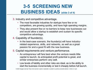 © 2020 Cengage Learning®. May not be scanned, copied or duplicated, or posted to a publicly accessible website, in whole or in part.
3-5 SCREENING NEW
BUSINESS IDEAS (slide 3 of 4)
3. Industry and competitive advantage.
• The most favorable industries for startups have few or no
competitors, are growing quickly, and have high operating margins.
• They also present few or no barriers to keep new businesses out
and would allow a startup to establish and sustain its specific
competitive advantage.
4. Capability of founder(s).
• In the best-case scenario, the founder(s) will have industry-
related experience, skills, and networks, as well as a great
passion for and a good fit with the new business.
5. Capital requirements and venture performance.
• An entrepreneur will fare best when the venture needs little
capital to launch, its anticipated profit potential is great, and
similar enterprises perform very well.
• Low levels of liability and other risks are ideal, as is the ability to
start the business incrementally or test it cheaply before full launch.
 