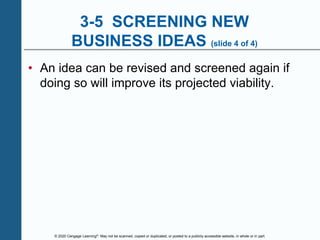 © 2020 Cengage Learning®. May not be scanned, copied or duplicated, or posted to a publicly accessible website, in whole or in part.
3-5 SCREENING NEW
BUSINESS IDEAS (slide 4 of 4)
• An idea can be revised and screened again if
doing so will improve its projected viability.
 