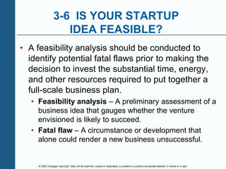 © 2020 Cengage Learning®. May not be scanned, copied or duplicated, or posted to a publicly accessible website, in whole or in part.
3-6 IS YOUR STARTUP
IDEA FEASIBLE?
• A feasibility analysis should be conducted to
identify potential fatal flaws prior to making the
decision to invest the substantial time, energy,
and other resources required to put together a
full-scale business plan.
• Feasibility analysis – A preliminary assessment of a
business idea that gauges whether the venture
envisioned is likely to succeed.
• Fatal flaw – A circumstance or development that
alone could render a new business unsuccessful.
 