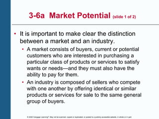© 2020 Cengage Learning®. May not be scanned, copied or duplicated, or posted to a publicly accessible website, in whole or in part.
3-6a Market Potential (slide 1 of 2)
• It is important to make clear the distinction
between a market and an industry.
• A market consists of buyers, current or potential
customers who are interested in purchasing a
particular class of products or services to satisfy
wants or needs—and they must also have the
ability to pay for them.
• An industry is composed of sellers who compete
with one another by offering identical or similar
products or services for sale to the same general
group of buyers.
 
