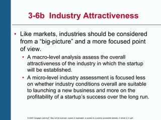 © 2020 Cengage Learning®. May not be scanned, copied or duplicated, or posted to a publicly accessible website, in whole or in part.
3-6b Industry Attractiveness
• Like markets, industries should be considered
from a “big-picture” and a more focused point
of view.
• A macro-level analysis assess the overall
attractiveness of the industry in which the startup
will be established.
• A micro-level industry assessment is focused less
on whether industry conditions overall are suitable
to launching a new business and more on the
profitability of a startup’s success over the long run.
 