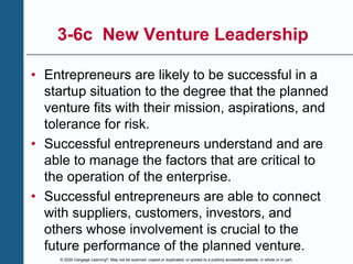 © 2020 Cengage Learning®. May not be scanned, copied or duplicated, or posted to a publicly accessible website, in whole or in part.
3-6c New Venture Leadership
• Entrepreneurs are likely to be successful in a
startup situation to the degree that the planned
venture fits with their mission, aspirations, and
tolerance for risk.
• Successful entrepreneurs understand and are
able to manage the factors that are critical to
the operation of the enterprise.
• Successful entrepreneurs are able to connect
with suppliers, customers, investors, and
others whose involvement is crucial to the
future performance of the planned venture.
 