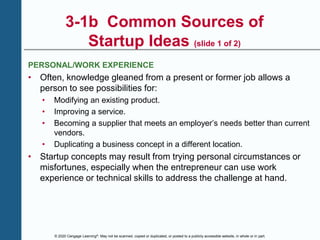 © 2020 Cengage Learning®. May not be scanned, copied or duplicated, or posted to a publicly accessible website, in whole or in part.
3-1b Common Sources of
Startup Ideas (slide 1 of 2)
PERSONAL/WORK EXPERIENCE
• Often, knowledge gleaned from a present or former job allows a
person to see possibilities for:
• Modifying an existing product.
• Improving a service.
• Becoming a supplier that meets an employer’s needs better than current
vendors.
• Duplicating a business concept in a different location.
• Startup concepts may result from trying personal circumstances or
misfortunes, especially when the entrepreneur can use work
experience or technical skills to address the challenge at hand.
 