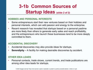 © 2020 Cengage Learning®. May not be scanned, copied or duplicated, or posted to a publicly accessible website, in whole or in part.
3-1b Common Sources of
Startup Ideas (slide 2 of 2)
HOBBIES AND PERSONAL INTERESTS
• Some entrepreneurs start their new ventures based on their hobbies and
personal interests, which can add passion and energy to the enterprise.
• Recent research has revealed that startups based on a personal pastime
are more likely than others to generate early sales and reach profitability,
and the entrepreneurs who launch these businesses tend to be more deeply
committed to them.
ACCIDENTAL DISCOVERY
• Accidental discoveries may also provide ideas for startups.
• Serendipity – A facility for making desirable discoveries by accident.
OTHER IDEA LEADS
• Personal contacts, trade shows, current trends, and trade publications are
among other idea leads for startups.
 