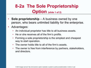 © 2020 Cengage Learning®. May not be scanned, copied or duplicated, or posted to a publicly accessible website, in whole or in part.
8-2a The Sole Proprietorship
Option (slide 1 of 2)
• Sole proprietorship – A business owned by one
person, who bears unlimited liability for the enterprise.
• Advantages:
• An individual proprietor has title to all business assets.
• He or she receives all of the firm’s profits.
• Forming a sole proprietorship is the simplest and cheapest
way to start operation.
• The owner holds title to all of the firm’s assets.
• The owner is free from interference by partners, stakeholders,
and directors.
 