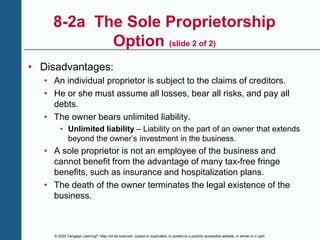 © 2020 Cengage Learning®. May not be scanned, copied or duplicated, or posted to a publicly accessible website, in whole or in part.
8-2a The Sole Proprietorship
Option (slide 2 of 2)
• Disadvantages:
• An individual proprietor is subject to the claims of creditors.
• He or she must assume all losses, bear all risks, and pay all
debts.
• The owner bears unlimited liability.
• Unlimited liability – Liability on the part of an owner that extends
beyond the owner’s investment in the business.
• A sole proprietor is not an employee of the business and
cannot benefit from the advantage of many tax-free fringe
benefits, such as insurance and hospitalization plans.
• The death of the owner terminates the legal existence of the
business.
 
