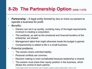 © 2020 Cengage Learning®. May not be scanned, copied or duplicated, or posted to a publicly accessible website, in whole or in part.
8-2b The Partnership Option (slide 1 of 6)
• Partnership – A legal entity formed by two or more co-owners to
operate a business for profit.
• Benefits:
• Owners can set it up quickly, avoiding many of the legal requirements
involved in creating a corporation.
• The workload, as well as the emotional and financial burdens of the
enterprise, are shared.
• Management talent that might otherwise break the budget is gained.
• Companionship is added to life in a small business.
• Potential problems:
• The owners share unlimited liability.
• Personal conflicts are common.
• Decision making is more complicated because leadership is shared.
• The owners must share their equity position in the business, which
dilutes the control of each partner.
 