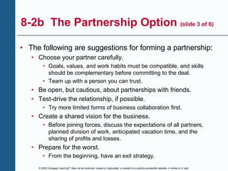 © 2020 Cengage Learning®. May not be scanned, copied or duplicated, or posted to a publicly accessible website, in whole or in part.
8-2b The Partnership Option (slide 3 of 6)
• The following are suggestions for forming a partnership:
• Choose your partner carefully.
• Goals, values, and work habits must be compatible, and skills
should be complementary before committing to the deal.
• Team up with a person you can trust.
• Be open, but cautious, about partnerships with friends.
• Test-drive the relationship, if possible.
• Try more limited forms of business collaboration first.
• Create a shared vision for the business.
• Before joining forces, discuss the expectations of all partners,
planned division of work, anticipated vacation time, and the
sharing of profits and losses.
• Prepare for the worst.
• From the beginning, have an exit strategy.
 